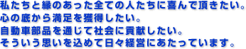 私たちと縁のあった全ての人たちに喜んで頂きたい。心の底から満足を獲得したい。自動車部品を通じて社会に貢献したい。そういう思いを込めて日々経営にあたっています。